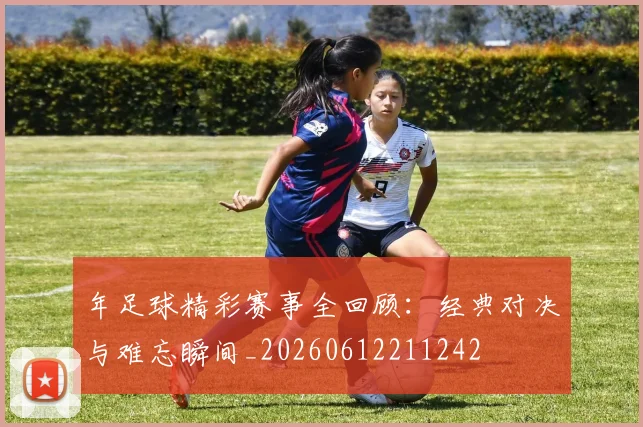 年足球精彩赛事全回顾：经典对决与难忘瞬间_20260612211242